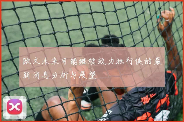 欧文未来可能继续效力独行侠的最新消息分析与展望