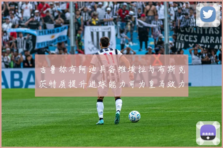 吉鲁称布阿迪具备维埃拉与布斯克茨特质提升进球能力可为皇马效力