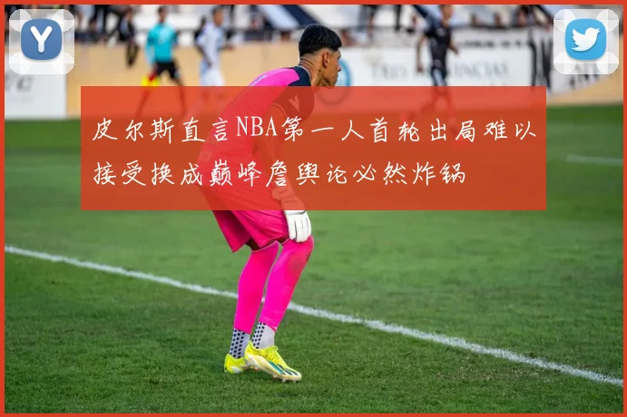 皮尔斯直言NBA第一人首轮出局难以接受换成巅峰詹舆论必然炸锅