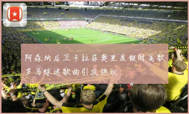 阿森纳后卫卡拉菲奥里度假时高歌罗马球迷歌曲引发热议