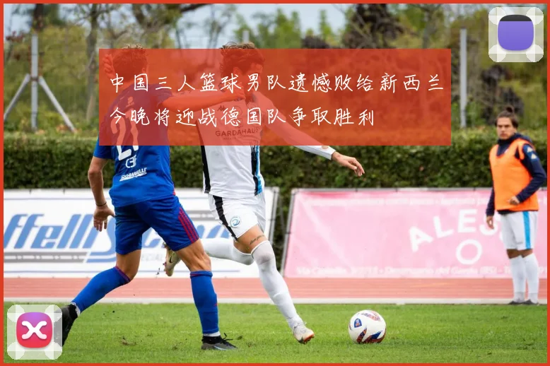 中国三人篮球男队遗憾败给新西兰今晚将迎战德国队争取胜利