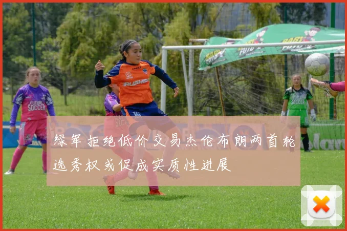 绿军拒绝低价交易杰伦布朗两首轮选秀权或促成实质性进展