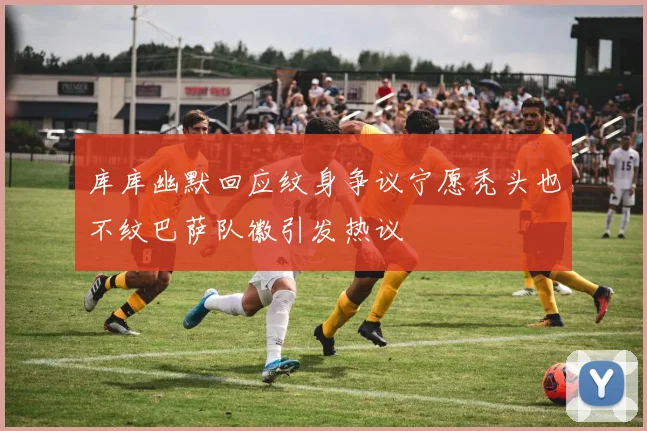 库库幽默回应纹身争议宁愿秃头也不纹巴萨队徽引发热议