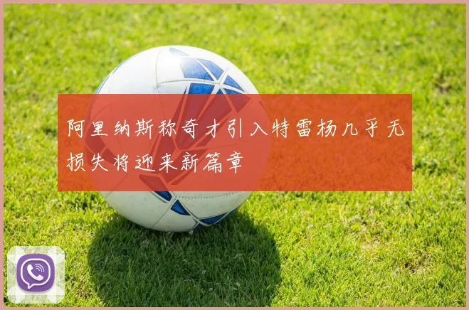 阿里纳斯称奇才引入特雷杨几乎无损失将迎来新篇章