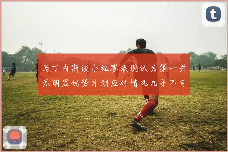 马丁内斯谈小组赛表现认为第一并无明显优势计划应对情况几乎不可能