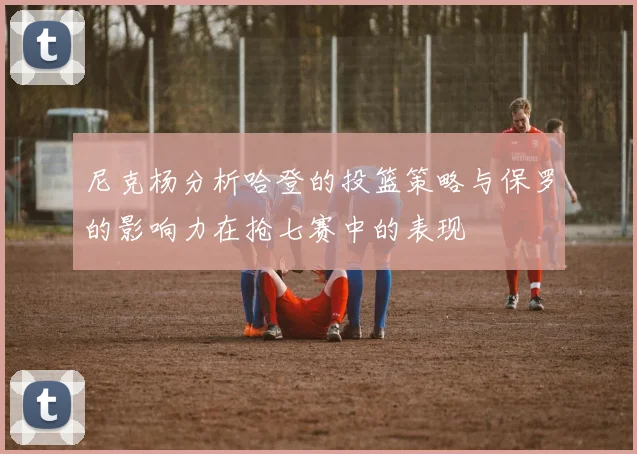 尼克杨分析哈登的投篮策略与保罗的影响力在抢七赛中的表现