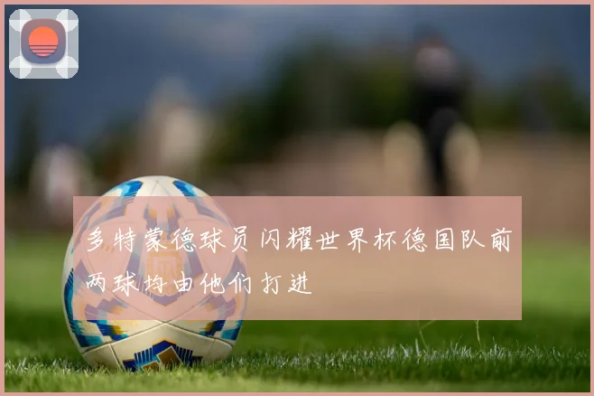多特蒙德球员闪耀世界杯德国队前两球均由他们打进