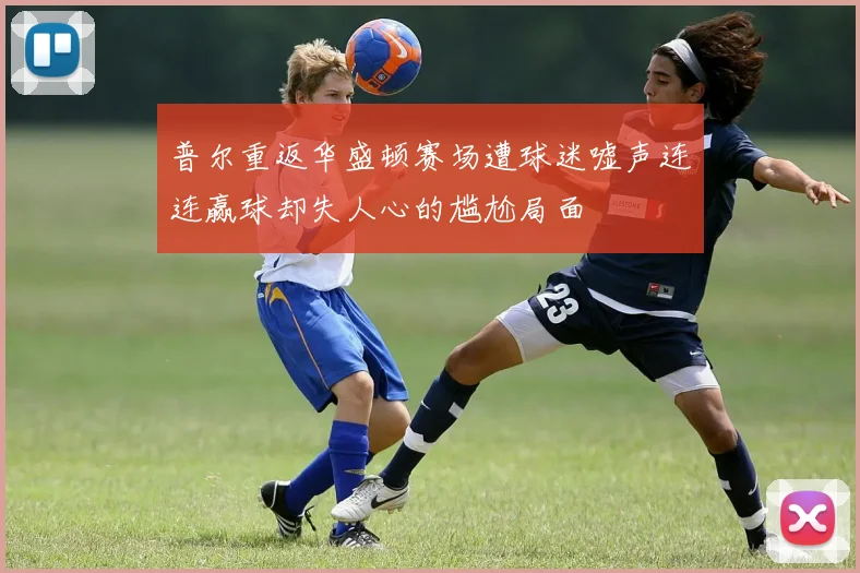 普尔重返华盛顿赛场遭球迷嘘声连连赢球却失人心的尴尬局面
