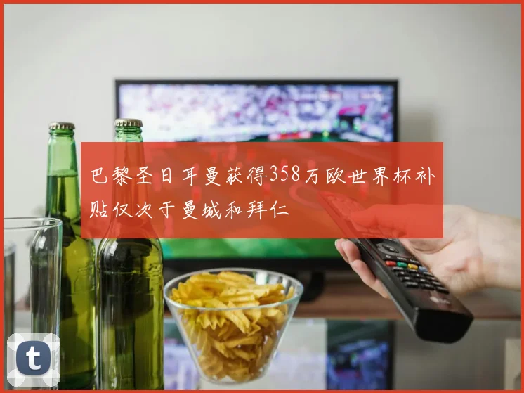 巴黎圣日耳曼获得358万欧世界杯补贴仅次于曼城和拜仁