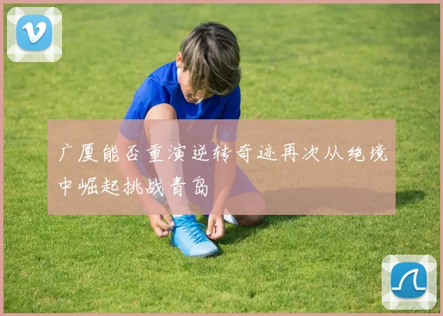 广厦能否重演逆转奇迹再次从绝境中崛起挑战青岛