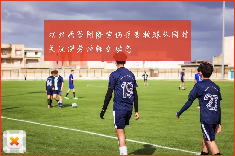 切尔西签阿隆索仍存变数球队同时关注伊劳拉转会动态