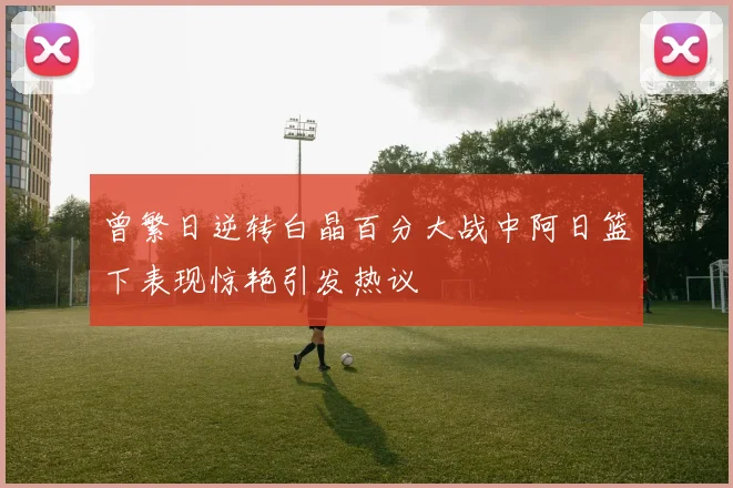 曾繁日逆转白晶百分大战中阿日篮下表现惊艳引发热议