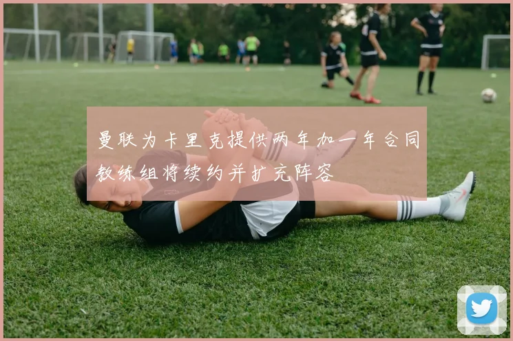 曼联为卡里克提供两年加一年合同教练组将续约并扩充阵容