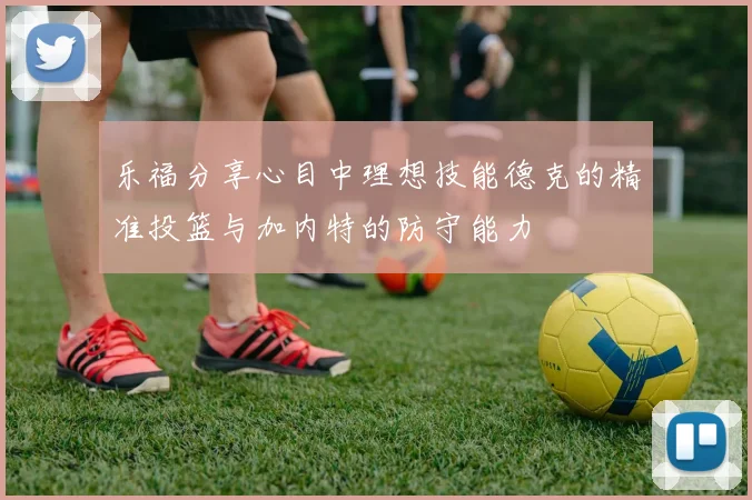 乐福分享心目中理想技能德克的精准投篮与加内特的防守能力