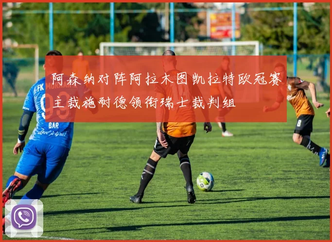 阿森纳对阵阿拉木图凯拉特欧冠赛主裁施耐德领衔瑞士裁判组