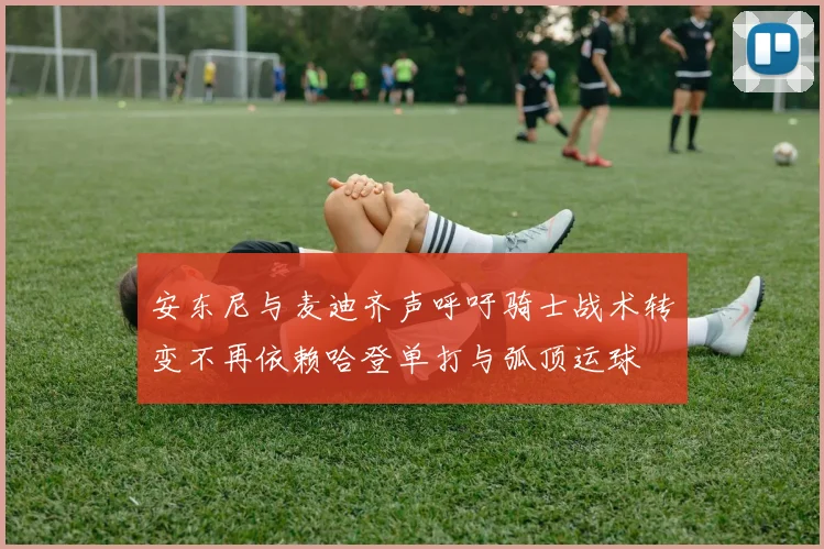 安东尼与麦迪齐声呼吁骑士战术转变不再依赖哈登单打与弧顶运球