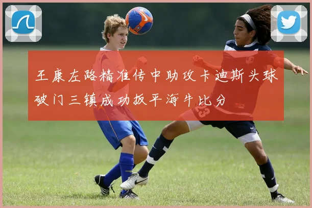 王康左路精准传中助攻卡迪斯头球破门三镇成功扳平海牛比分