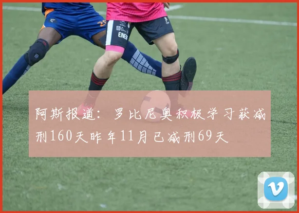 阿斯报道：罗比尼奥积极学习获减刑160天昨年11月已减刑69天