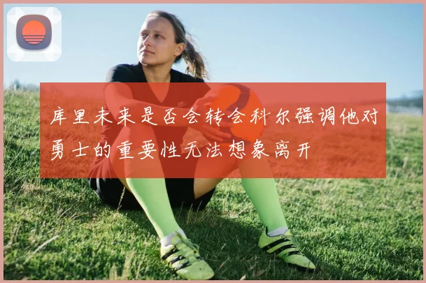 库里未来是否会转会科尔强调他对勇士的重要性无法想象离开