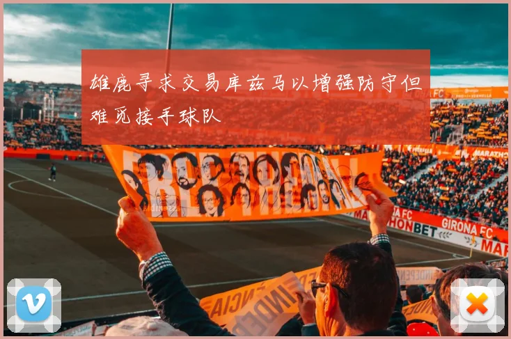 雄鹿寻求交易库兹马以增强防守但难觅接手球队