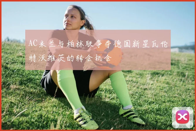 AC米兰与柏林联争夺德国新星瓦伦特沃维茨的转会机会