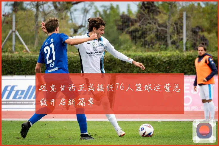 迈克甘西正式接任76人篮球运营总裁开启新篇章