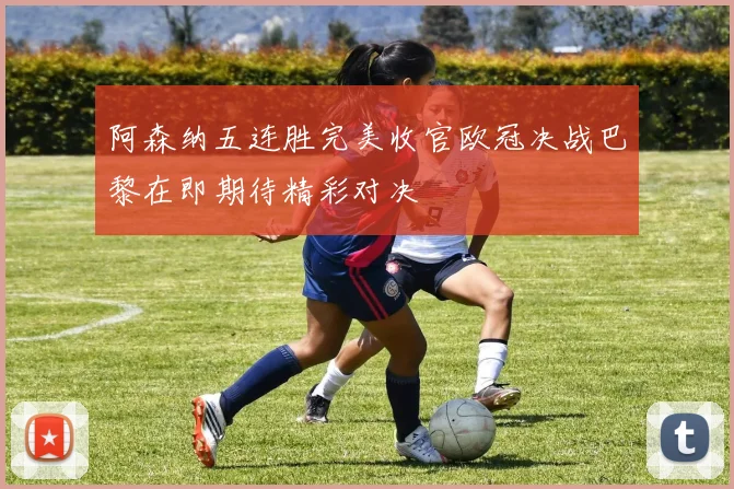 阿森纳五连胜完美收官欧冠决战巴黎在即期待精彩对决