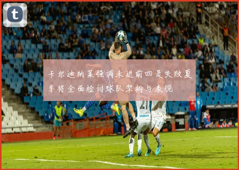 卡尔迪纳莱强调未进前四是失败夏季将全面检讨球队架构与表现