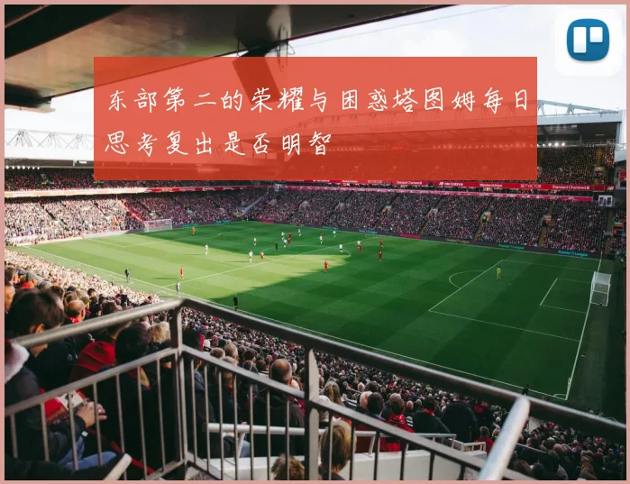 东部第二的荣耀与困惑塔图姆每日思考复出是否明智